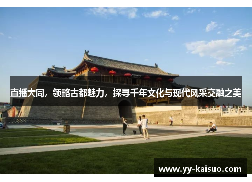 直播大同，领略古都魅力，探寻千年文化与现代风采交融之美